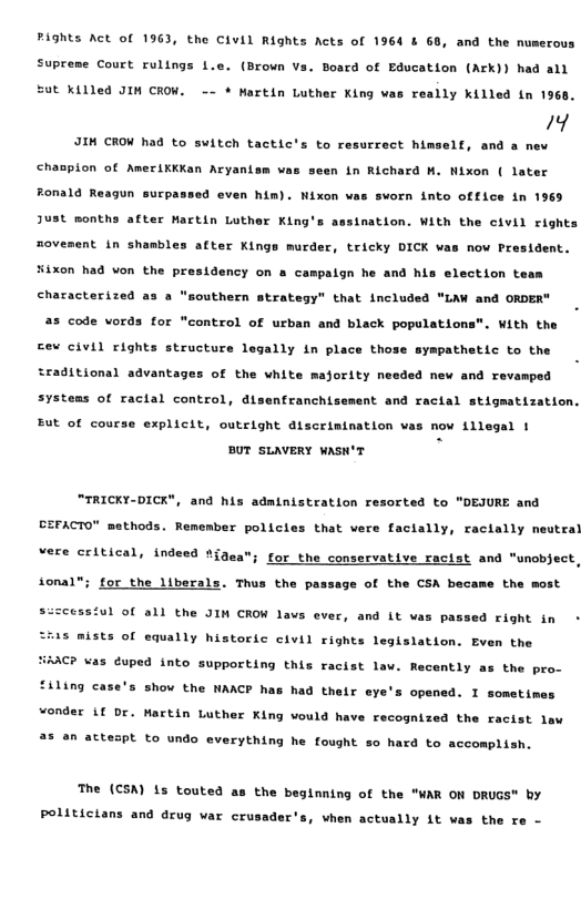 PAGhts Act of 1963, the Civil Rights Acts of 1964 & 68, and the nuserous Supreme Court rulings L.e. (Brown Vs. Board of Education (Ark)) had all St Killed JIN CROW. -~ * Martin Luther King was really killed in 1968. Y JIH CROW had to svitch tactic’s to resurrect himself, and a nev chaspion of AmeriKKKan Aryanism v seen in Richard M. Nixon ( later Ronald Reagun surpas 4 even him). Nixon v sworn into office in 1969 Just months after Martin Luther King’s sination. With the civil rights movement in shembles after Kings murder, tricky DICK vas now President. Hixon had won the presidency on a campalgn he and his election te characterized as a "southern strategy” that included "LAW and ORDER" a3 code vords for "control of urban and black populations®. With the Eev civil rights structure legally in place those sypathetic to the sraditional advantages of the white majority n ded new and revamped systems of racial control, disenfranchisement and racial stigmatization. Eut of course explicit, outright discrimination wi now {1legal 1 BUT SLAVERY WASK’T "TRICKY-DICK", and his administration resorted to "DEJURE and BEFACTO" methods. Remember policies that were facially, racially neutral vere critical, indeed t{gen for_the conservative racist and ional”; for the liberals. Thus the passage of the CSA became the most nobject, s:scessiul of all the JIN CROW laws ever, and it vas passed right in - 543 mists of equally historic civil rights legislation. Even the \C? vas ¢uped into supporting this racist law. Recently as the pro- “iling case’s show the NAACP has had their eye’s opened. I sometim wonder 11 br. Mactin Luther King vould have recognized the racist law 2% @n attespt to undo everything he fought so hard to accomplish. The (€SA) 15 touted the beginning of the "WAR ON DRUGS" by Politicians and drug var crusader’s, when actually it was the re -